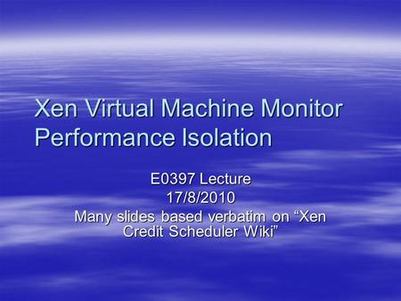Xen Virtual Machine Monitor Performance Isolation E0397 Lecture 17/8/2010 Many slides based verbatim on “Xen Credit Scheduler Wiki”