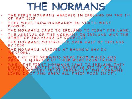 THE FIRST NORMANS ARRIVED IN IRELAND ON THE 1 ST OF MAY 1169. THEY WERE FROM NORMANDY IN NORTH-WEST FRANCE. THE NORMANS CAME TO IRELAND TO FIGHT FOR LAND.