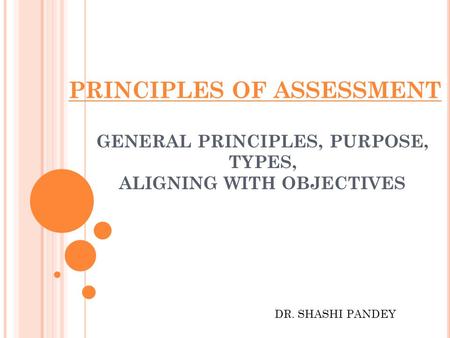 PRINCIPLES OF ASSESSMENT GENERAL PRINCIPLES, PURPOSE, TYPES, ALIGNING WITH OBJECTIVES DR. SHASHI PANDEY.