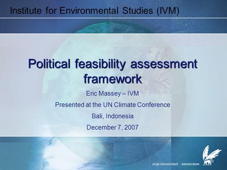Institute for Environmental Studies (IVM) Political feasibility assessment framework Eric Massey – IVM Presented at the UN Climate Conference Bali, Indonesia.