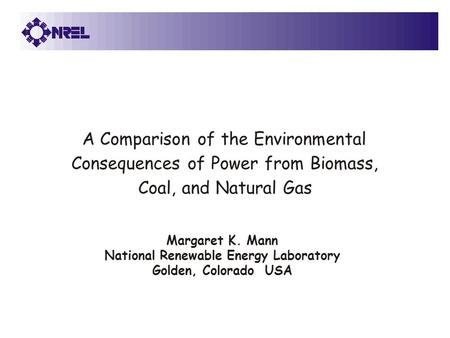 Margaret K. Mann National Renewable Energy Laboratory Golden, Colorado USA A Comparison of the Environmental Consequences of Power from Biomass, Coal,