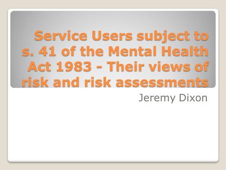 Service Users subject to s. 41 of the Mental Health Act 1983 - Their views of risk and risk assessments Jeremy Dixon.