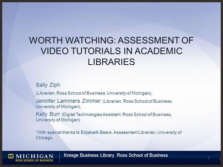 Kresge Business Library Ross School of Business 1 WORTH WATCHING: ASSESSMENT OF VIDEO TUTORIALS IN ACADEMIC LIBRARIES Sally Ziph (Librarian, Ross School.