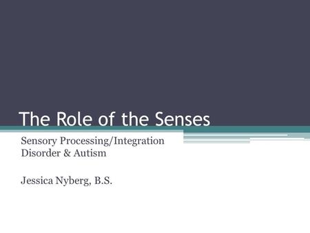 The Role of the Senses Sensory Processing/Integration Disorder & Autism Jessica Nyberg, B.S.