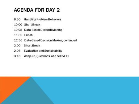Agenda for day 2 8:30 Handling Problem Behaviors 10:00 Short Break 10:08 Data-Based Decision Making 11:30 Lunch 12:30 Data-Based Decision Making, continued.