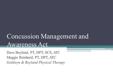 Concussion Management and Awareness Act Dave Boyland, PT, DPT, SCS, ATC Maggie Reinhard, PT, DPT, ATC Goldwyn & Boyland Physical Therapy.