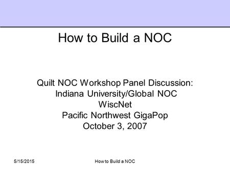 5/15/2015How to Build a NOC Quilt NOC Workshop Panel Discussion: Indiana University/Global NOC WiscNet Pacific Northwest GigaPop October 3, 2007 How to.