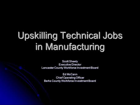 Upskilling Technical Jobs in Manufacturing Scott Sheely Executive Director Lancaster County Workforce Investment Board Ed McCann Chief Operating Officer.