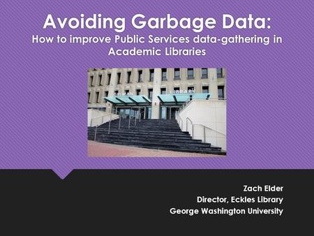 Zach Elder Director, Eckles Library George Washington University Zach Elder Director, Eckles Library George Washington University Avoiding Garbage Data: