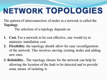 NETWORK TOPOLOGIES The pattern of interconnection of nodes in a network is called the Topology. The selection of a topology depends on Cost. For a network.