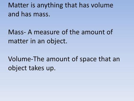 Matter is anything that has volume and has mass. Mass- A measure of the amount of matter in an object. Volume-The amount of space that an object takes.