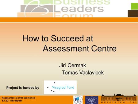 Assessment Centre Workshop 8.4.2013 Budapest How to Succeed at Assessment Centre Jiri Cermak Tomas Vaclavicek Project is funded by.