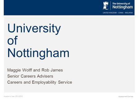 Academic Year: 2011/2012 Assessment Centres University of Nottingham Maggie Wolff and Rob James Senior Careers Advisers Careers and Employability Service.