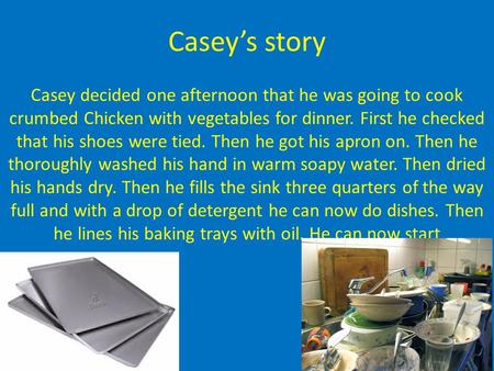 Casey’s story Casey decided one afternoon that he was going to cook crumbed Chicken with vegetables for dinner. First he checked that his shoes were tied.