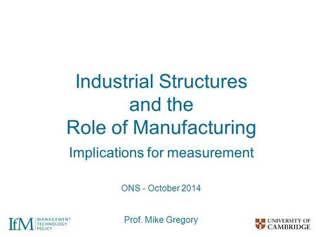 Industrial Structures and the Role of Manufacturing Implications for measurement ONS - October 2014 Prof. Mike Gregory.