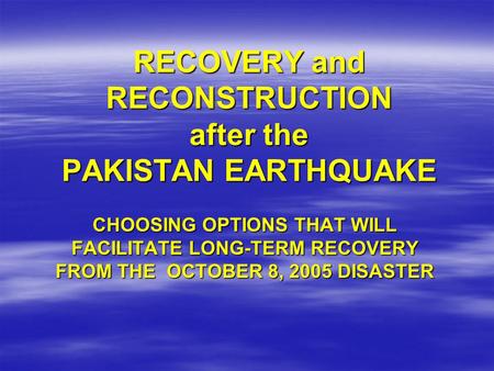 RECOVERY and RECONSTRUCTION after the PAKISTAN EARTHQUAKE CHOOSING OPTIONS THAT WILL FACILITATE LONG-TERM RECOVERY FROM THE OCTOBER 8, 2005 DISASTER.