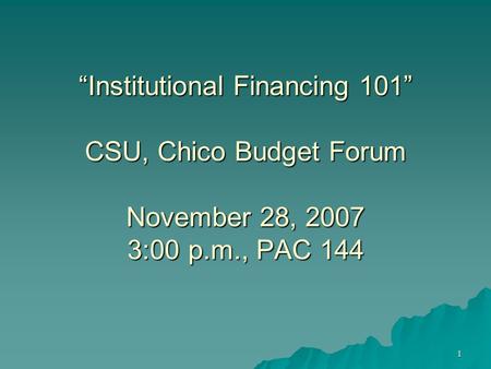 1 “Institutional Financing 101” CSU, Chico Budget Forum November 28, 2007 3:00 p.m., PAC 144.
