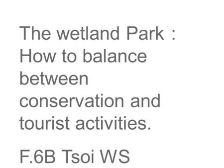 The wetland Park ： How to balance between conservation and tourist activities. F.6B Tsoi WS.