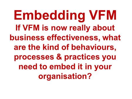 Embedding VFM If VFM is now really about business effectiveness, what are the kind of behaviours, processes & practices you need to embed it in your organisation?