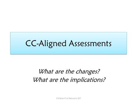 CC-Aligned Assessments What are the changes? What are the implications? Children First Network 207.