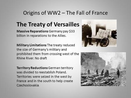 Origins of WW2 – The Fall of France The Treaty of Versailles Massive Reparations Germany pay $33 billion in reparations to the Allies. Military Limitations.