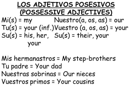 LOS ADJETIVOS POSESIVOS (POSSESSIVE ADJECTIVES) Mi(s) = myNuestro(a, os, as) = our Tu(s) = your (inf.)Vuestro (a, os, as) = your Su(s) = his, her,Su(s)