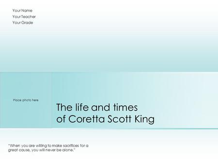 The life and times of Coretta Scott King “When you are willing to make sacrifices for a great cause, you will never be alone.” Your Name Your Teacher Your.