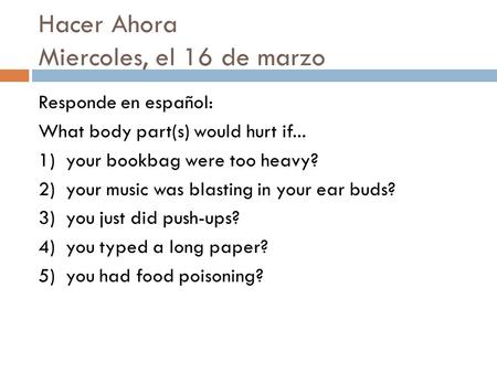 Hacer Ahora Miercoles, el 16 de marzo Responde en español: What body part(s) would hurt if... 1) your bookbag were too heavy? 2) your music was blasting.