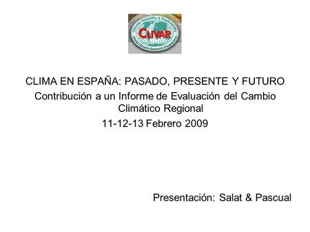 CLIMA EN ESPAÑA: PASADO, PRESENTE Y FUTURO Contribución a un Informe de Evaluación del Cambio Climático Regional 11-12-13 Febrero 2009 Presentación: Salat.