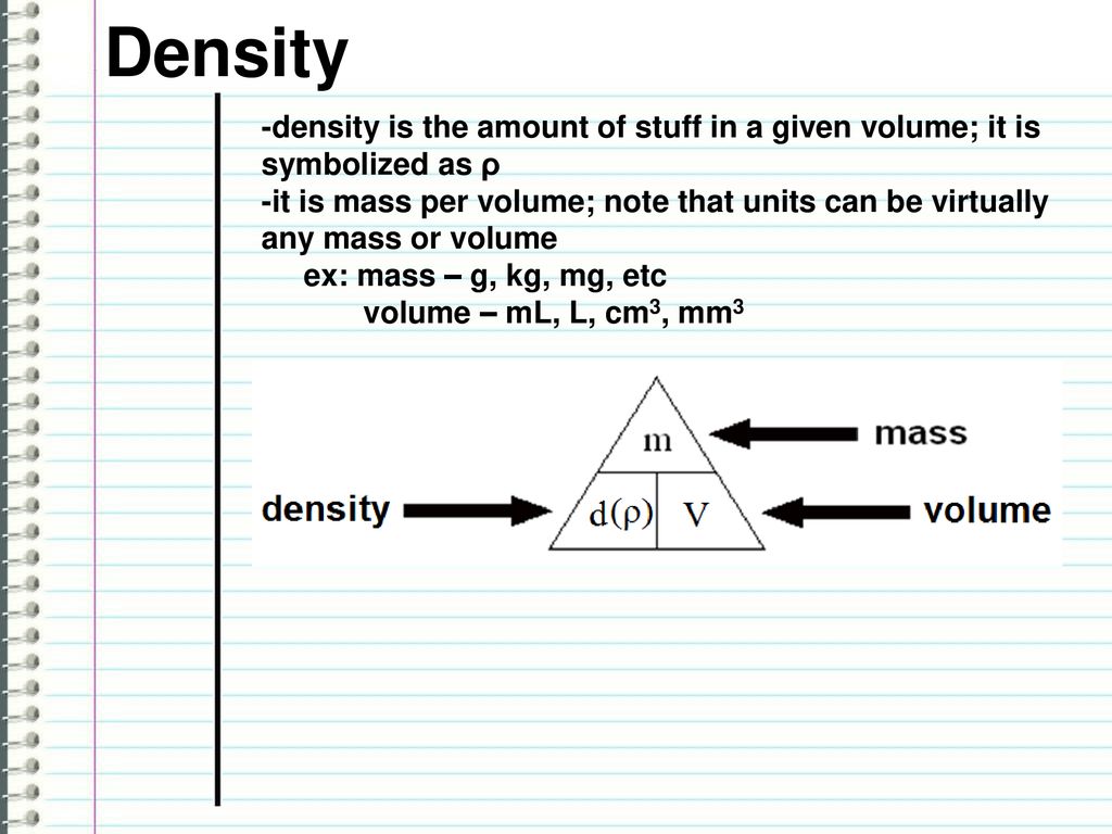 Density -density is the amount of stuff in a given volume; it is symbolized  as ρ -it is mass per volume; note that units can be virtually any mass or  volume. -