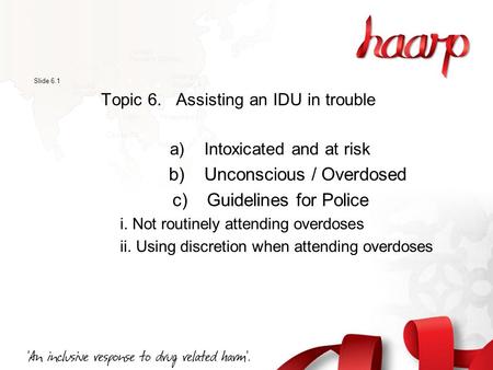Slide 6.1 Topic 6. Assisting an IDU in trouble a) Intoxicated and at risk b) Unconscious / Overdosed c) Guidelines for Police i. Not routinely attending.