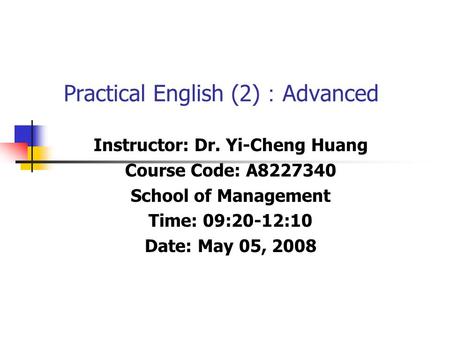 Practical English (2) ： Advanced Instructor: Dr. Yi-Cheng Huang Course Code: A8227340 School of Management Time: 09:20-12:10 Date: May 05, 2008.