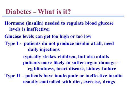 Diabetes – What is it? Hormone (insulin) needed to regulate blood glucose levels is ineffective; Glucose levels can get too high or too low Type I - patients.