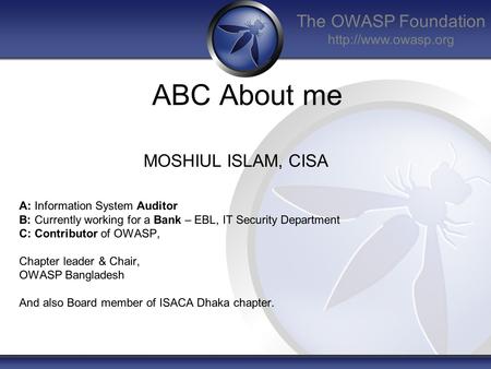 The OWASP Foundation  ABC About me MOSHIUL ISLAM, CISA A: Information System Auditor B: Currently working for a Bank – EBL, IT Security.