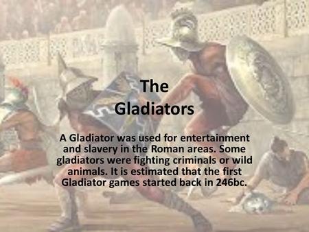The Gladiators A Gladiator was used for entertainment and slavery in the Roman areas. Some gladiators were fighting criminals or wild animals. It is estimated.
