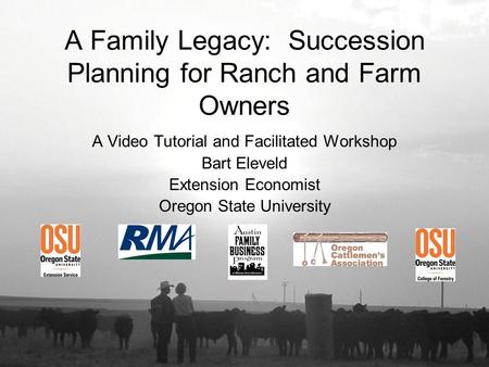 A Family Legacy: Succession Planning for Ranch and Farm Owners A Video Tutorial and Facilitated Workshop Bart Eleveld Extension Economist Oregon State.