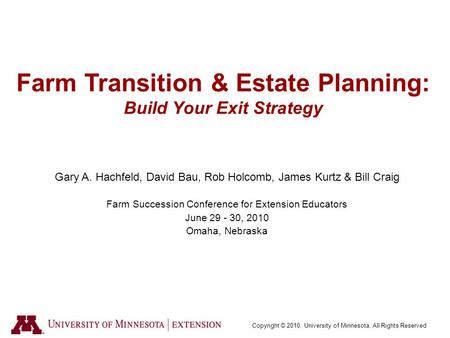 Copyright © 2010. University of Minnesota. All Rights Reserved Farm Transition & Estate Planning: Build Your Exit Strategy Gary A. Hachfeld, David Bau,