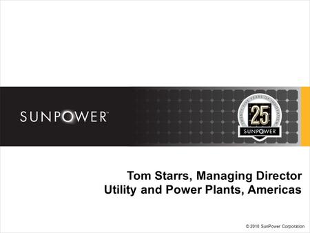 © 2010 SunPower Corporation Tom Starrs, Managing Director Utility and Power Plants, Americas.