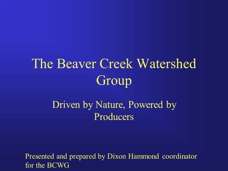 The Beaver Creek Watershed Group Driven by Nature, Powered by Producers Presented and prepared by Dixon Hammond coordinator for the BCWG.
