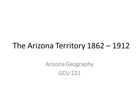 The Arizona Territory 1862 – 1912 Arizona Geography GCU 221.