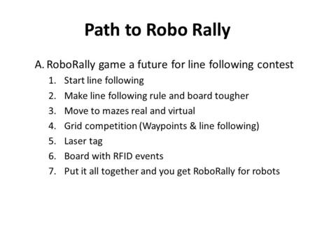 Path to Robo Rally A.RoboRally game a future for line following contest 1.Start line following 2.Make line following rule and board tougher 3.Move to mazes.