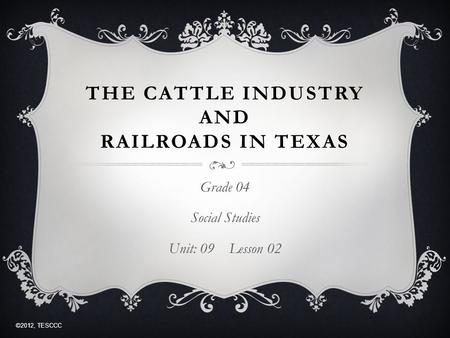 THE CATTLE INDUSTRY AND RAILROADS IN TEXAS Grade 04 Social Studies Unit: 09 Lesson 02 ©2012, TESCCC.