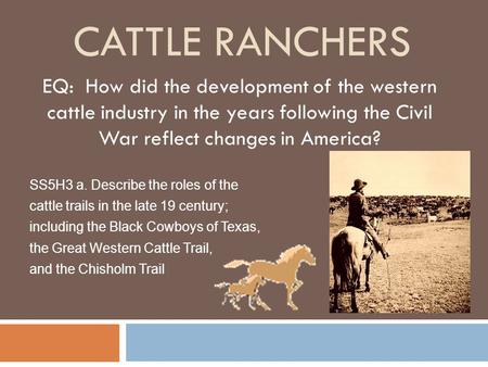 Cattle ranchers EQ: How did the development of the western cattle industry in the years following the Civil War reflect changes in America? SS5H3 a.