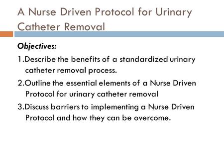 A Nurse Driven Protocol for Urinary Catheter Removal Objectives: 1.Describe the benefits of a standardized urinary catheter removal process. 2.Outline.