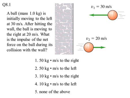 Q8.1 A ball (mass 1.0 kg) is initially moving to the left at 30 m/s. After hitting the wall, the ball is moving to the right at 20 m/s. What is the impulse.