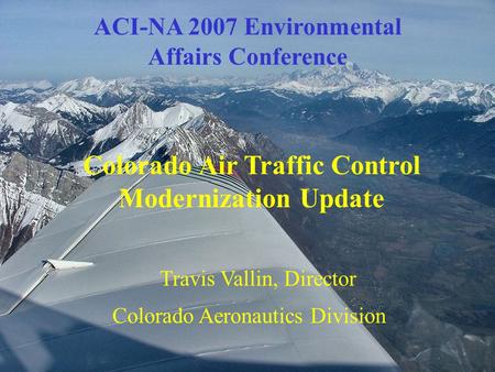 ACI-NA 2007 Environmental Affairs Conference Colorado Air Traffic Control Modernization Update Travis Vallin, Director Colorado Aeronautics Division.