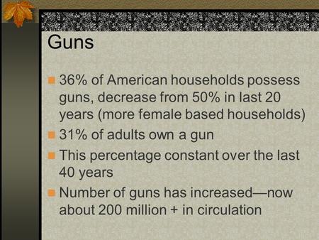 Guns 36% of American households possess guns, decrease from 50% in last 20 years (more female based households) 31% of adults own a gun This percentage.