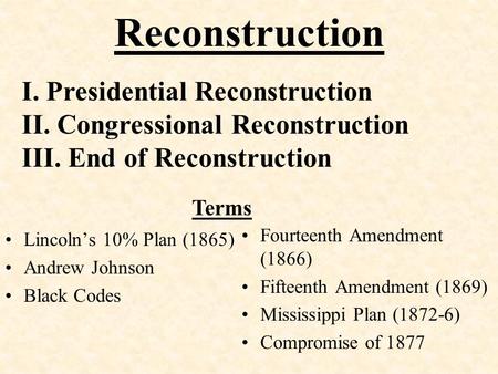 Reconstruction Lincoln’s 10% Plan (1865) Andrew Johnson Black Codes Fourteenth Amendment (1866) Fifteenth Amendment (1869) Mississippi Plan (1872-6) Compromise.