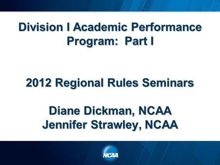 Division I Academic Performance Program: Part I 2012 Regional Rules Seminars Diane Dickman, NCAA Jennifer Strawley, NCAA.