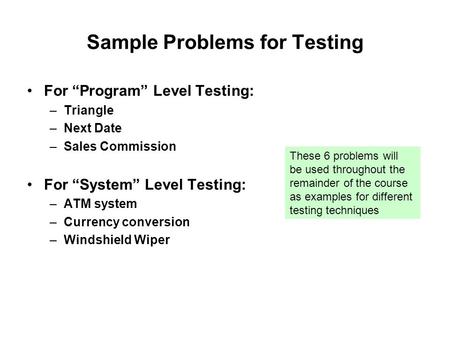Sample Problems for Testing For “Program” Level Testing: –Triangle –Next Date –Sales Commission For “System” Level Testing: –ATM system –Currency conversion.